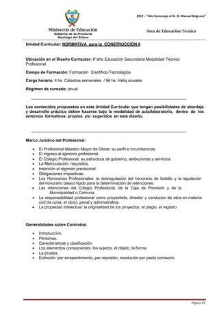 Ministerio de Educación 
Gobierno de la Provincia 
Santiago del Estero 
Página 85 
2012 – “Año Homenaje al Dr. D. Manuel Belgrano” 
Área de Educación Técnica 
Unidad Curricular: NORMATIVA para la CONSTRUCCIÓN II 
Ubicación en el Diseño Curricular: 6°año Educación Secundaria Modalidad Técnico 
Profesional. 
Campo de Formación: Formación Científico-Tecnológica 
Carga horaria: 4 hs. Cátedras semanales / 96 hs. Reloj anuales 
Régimen de cursado: anual 
Los contenidos propuestos en esta Unidad Curricular que tengan posibilidades de abordaje y desarrollo práctico deben hacerse bajo la modalidad de aula/laboratorio, dentro de los entornos formativos propios y/o sugeridos en este diseño. 
Marco Jurídico del Profesional: 
• El Profesional Maestro Mayor de Obras: su perfil e incumbencias. 
• El ingreso al ejercicio profesional. 
• El Colegio Profesional: su estructura de gobierno, atribuciones y servicios. 
• La Matriculación: requisitos. 
• Inserción al régimen previsional. 
• Obligaciones impositivas. 
• Los Honorarios Profesionales: la desregulación del honorario de bolsillo y la regulación del honorario básico fijado para la determinación de retenciones. 
• Las retenciones del Colegio Profesional, de la Caja de Previsión y de la 
Municipalidad o Comuna. 
• La responsabilidad profesional como proyectista, director y conductor de obra en materia civil (la ruina, el vicio), penal y administrativa. 
• La propiedad intelectual: la originalidad de los proyectos, el plagio, el registro. 
Generalidades sobre Contratos: 
• Introducción. 
• Personas. 
• Características y clasificación. 
• Los elementos componentes: los sujetos, el objeto, la forma. 
• La prueba. 
• Extinción: por arrepentimiento, por rescisión, resolución por pacto comisorio.  