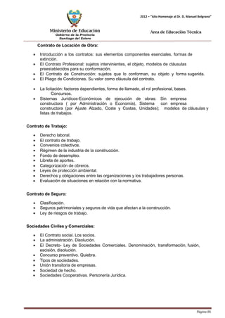 Ministerio de Educación 
Gobierno de la Provincia 
Santiago del Estero 
Página 86 
2012 – “Año Homenaje al Dr. D. Manuel Belgrano” 
Área de Educación Técnica 
Contrato de Locación de Obra: 
• Introducción a los contratos: sus elementos componentes esenciales, formas de extinción. 
• El Contrato Profesional: sujetos intervinientes, el objeto, modelos de cláusulas preestablecidos para su conformación. 
• El Contrato de Construcción: sujetos que lo conforman, su objeto y forma sugerida. 
• El Pliego de Condiciones. Su valor como cláusula del contrato. 
• La licitación: factores dependientes, forma de llamado, el rol profesional, bases. 
Concursos. 
• Sistemas Jurídicos-Económicos de ejecución de obras: Sin empresa constructora ( por Administración o Economía), Sistema con empresa 
constructora (por Ajuste Alzado, Coste y Costas, Unidades); modelos de cláusulas y listas de trabajos. 
Contrato de Trabajo: 
• Derecho laboral. 
• El contrato de trabajo. 
• Convenios colectivos. 
• Régimen de la industria de la construcción. 
• Fondo de desempleo. 
• Libreta de aportes. 
• Categorización de obreros. 
• Leyes de protección ambiental. 
• Derechos y obligaciones entre las organizaciones y los trabajadores personas. 
• Evaluación de situaciones en relación con la normativa. 
Contrato de Seguro: 
• Clasificación. 
• Seguros patrimoniales y seguros de vida que afectan a la construcción. 
• Ley de riesgos de trabajo. 
Sociedades Civiles y Comerciales: 
• El Contrato social. Los socios. 
• La administración. Disolución. 
• El Decreto- Ley de Sociedades Comerciales. Denominación, transformación, fusión, escisión, disolución. 
• Concurso preventivo. Quiebra. 
• Tipos de sociedades. 
• Unión transitoria de empresas. 
• Sociedad de hecho. 
• Sociedades Cooperativas. Personería Jurídica.  