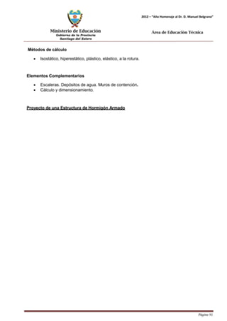 Ministerio de Educación 
Gobierno de la Provincia 
Santiago del Estero 
Página 91 
2012 – “Año Homenaje al Dr. D. Manuel Belgrano” 
Área de Educación Técnica 
Métodos de cálculo 
• Isostático, hiperestático, plástico, elástico, a la rotura. 
Elementos Complementarios 
• Escaleras. Depósitos de agua. Muros de contención. 
• Cálculo y dimensionamiento. 
Proyecto de una Estructura de Hormigón Armado  