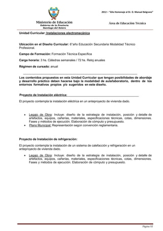 Ministerio de Educación 
Gobierno de la Provincia 
Santiago del Estero 
Página 93 
2012 – “Año Homenaje al Dr. D. Manuel Belgrano” 
Área de Educación Técnica 
Unidad Curricular: Instalaciones electromecánica 
Ubicación en el Diseño Curricular: 6°año Educación Secundaria Modalidad Técnico 
Profesional. 
Campo de Formación: Formación Técnica Específica 
Carga horaria: 3 hs. Cátedras semanales / 72 hs. Reloj anuales 
Régimen de cursado: anual 
Los contenidos propuestos en esta Unidad Curricular que tengan posibilidades de abordaje y desarrollo práctico deben hacerse bajo la modalidad de aula/laboratorio, dentro de los entornos formativos propios y/o sugeridos en este diseño. 
Proyecto de Instalación eléctrica: 
El proyecto contempla la instalación eléctrica en un anteproyecto de vivienda dado. 
• Legajo de Obra: Incluye: diseño de la estrategia de instalación, posición y detalle de artefactos, equipos, cañerías, materiales, especificaciones técnicas, cotas, dimensiones. Fases y métodos de ejecución. Elaboración de cómputo y presupuesto. 
• Plano Municipal: Representación según convención reglamentaria. 
Proyecto de Instalación de refrigeración: 
El proyecto contempla la instalación de un sistema de calefacción y refrigeración en un anteproyecto de vivienda dado. 
• Legajo de Obra: Incluye: diseño de la estrategia de instalación, posición y detalle de artefactos, equipos, cañerías, materiales, especificaciones técnicas, cotas, dimensiones. Fases y métodos de ejecución. Elaboración de cómputo y presupuesto.  