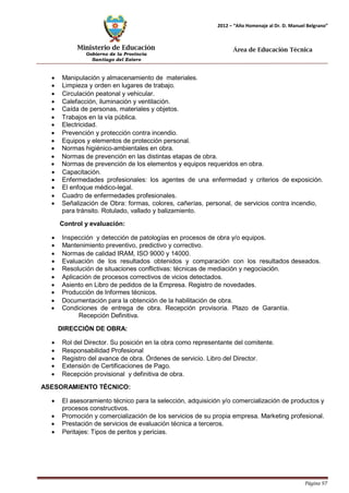 Ministerio de Educación 
Gobierno de la Provincia 
Santiago del Estero 
Página 97 
2012 – “Año Homenaje al Dr. D. Manuel Belgrano” 
Área de Educación Técnica 
• Manipulación y almacenamiento de materiales. 
• Limpieza y orden en lugares de trabajo. 
• Circulación peatonal y vehicular. 
• Calefacción, iluminación y ventilación. 
• Caída de personas, materiales y objetos. 
• Trabajos en la vía pública. 
• Electricidad. 
• Prevención y protección contra incendio. 
• Equipos y elementos de protección personal. 
• Normas higiénico-ambientales en obra. 
• Normas de prevención en las distintas etapas de obra. 
• Normas de prevención de los elementos y equipos requeridos en obra. 
• Capacitación. 
• Enfermedades profesionales: los agentes de una enfermedad y criterios de exposición. 
• El enfoque médico-legal. 
• Cuadro de enfermedades profesionales. 
• Señalización de Obra: formas, colores, cañerías, personal, de servicios contra incendio, para tránsito. Rotulado, vallado y balizamiento. 
Control y evaluación: 
• Inspección y detección de patologías en procesos de obra y/o equipos. 
• Mantenimiento preventivo, predictivo y correctivo. 
• Normas de calidad IRAM, ISO 9000 y 14000. 
• Evaluación de los resultados obtenidos y comparación con los resultados deseados. 
• Resolución de situaciones conflictivas: técnicas de mediación y negociación. 
• Aplicación de procesos correctivos de vicios detectados. 
• Asiento en Libro de pedidos de la Empresa. Registro de novedades. 
• Producción de Informes técnicos. 
• Documentación para la obtención de la habilitación de obra. 
• Condiciones de entrega de obra. Recepción provisoria. Plazo de Garantía. 
Recepción Definitiva. 
DIRECCIÓN DE OBRA: 
• Rol del Director. Su posición en la obra como representante del comitente. 
• Responsabilidad Profesional 
• Registro del avance de obra. Órdenes de servicio. Libro del Director. 
• Extensión de Certificaciones de Pago. 
• Recepción provisional y definitiva de obra. 
ASESORAMIENTO TÉCNICO: 
• El asesoramiento técnico para la selección, adquisición y/o comercialización de productos y procesos constructivos. 
• Promoción y comercialización de los servicios de su propia empresa. Marketing profesional. 
• Prestación de servicios de evaluación técnica a terceros. 
• Peritajes: Tipos de peritos y pericias.  