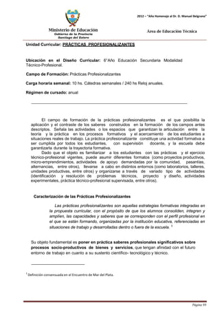 Ministerio de Educación 
Gobierno de la Provincia 
Santiago del Estero 
Página 99 
2012 – “Año Homenaje al Dr. D. Manuel Belgrano” 
Área de Educación Técnica 
Unidad Curricular: PRÁCTICAS PROFESIONALIZANTES 
Ubicación en el Diseño Curricular: 6°Año Educación Secundaria Modalidad 
Técnico-Profesional. 
Campo de Formación: Prácticas Profesionalizantes 
Carga horaria semanal: 10 hs. Cátedras semanales / 240 hs Reloj anuales. 
Régimen de cursado: anual 
El campo de formación de la prácticas profesionalizantes es el que posibilita la aplicación y el contraste de los saberes construidos en la formación de los campos antes descriptos. Señala las actividades o los espacios que garantizan la articulación entre la teoría y la práctica en los procesos formativos y el acercamiento de los estudiantes a situaciones reales de trabajo. La práctica profesionalizante constituye una actividad formativa a ser cumplida por todos los estudiantes, con supervisión docente, y la escuela debe garantizarla durante la trayectoria formativa. 
Dado que el objeto es familiarizar a los estudiantes con las prácticas y el ejercicio técnico-profesional vigentes, puede asumir diferentes formatos (como proyectos productivos, micro-emprendimientos, actividades de apoyo demandadas por la comunidad, pasantías, alternancias, entre otros), llevarse a cabo en distintos entornos (como laboratorios, talleres, unidades productivas, entre otros) y organizarse a través de variado tipo de actividades (identificación y resolución de problemas técnicos, proyecto y diseño, actividades experimentales, práctica técnico-profesional supervisada, entre otros). 
Caracterización de las Prácticas Profesionalizantes 
Las prácticas profesionalizantes son aquellas estrategias formativas integradas en la propuesta curricular, con el propósito de que los alumnos consoliden, integren y amplíen, las capacidades y saberes que se corresponden con el perfil profesional en el que se están formando, organizadas por la institución educativa, referenciadas en situaciones de trabajo y desarrolladas dentro o fuera de la escuela. 3 
Su objeto fundamental es poner en práctica saberes profesionales significativos sobre procesos socio-productivos de bienes y servicios, que tengan afinidad con el futuro entorno de trabajo en cuanto a su sustento científico- tecnológico y técnico. 
3 Definición consensuada en el Encuentro de Mar del Plata.  