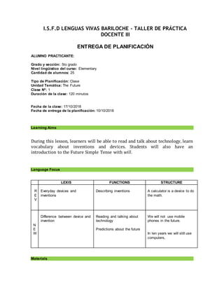 I.S.F.D LENGUAS VIVAS BARILOCHE - TALLER DE PRÁCTICA
DOCENTE III
ENTREGA DE PLANIFICACIÓN
ALUMNO PRACTICANTE:
Grado y sección: 5to grado
Nivel lingüístico del curso: Elementary
Cantidad de alumnos: 25
Tipo de Planificación: Clase
Unidad Temática: The Future
Clase Nº: 1
Duración de la clase: 120 minutos
Fecha de la clase: 17/10/2018
Fecha de entrega de la planificación: 10/10/2018
Learning Aims
During this lesson, learners will be able to read and talk about technology, learn
vocabulary about inventions and devices. Students will also have an
introduction to the Future Simple Tense with will.
Language Focus
LEXIS FUNCTIONS STRUCTURE
R
E
V
Everyday devices and
inventions
Describing inventions A calculator is a device to do
the math.
N
E
W
Difference between device and
invention
Reading and talking about
technology
Predictions about the future
We will not use mobile
phones in the future.
In ten years we will still use
computers,
Materials
 