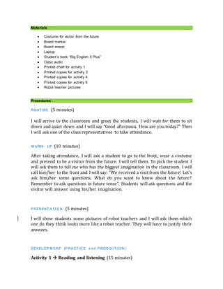 Materials
 Costume for visitor from the future
 Board marker
 Board eraser
 Laptop
 Student’s book “Big English 5 Plus”
 Class audio
 Printed chart for activity 1
 Printed copies for activity 3
 Printed copies for activity 4
 Printed copies for activity 6
 Robot teacher pictures
Procedures
ROUTINE (5 minutes)
I will arrive to the classroom and greet the students, I will wait for them to sit
down and quiet down and I will say “Good afternoon. How are you today?” Then
I will ask one of the class representatives to take attendance.
WARM- UP (10 minutes)
After taking attendance, I will ask a student to go to the front, wear a costume
and pretend to be a visitor from the future. I will tell them. To pick the student I
will ask them to tell me who has the biggest imagination in the classroom. I will
call him/her to the front and I will say: “We received a visit from the future! Let’s
ask him/her some questions. What do you want to know about the future?
Remember to ask questions in future tense”. Students will ask questions and the
visitor will answer using his/her imagination.
PRESENT ATI ON (5 minutes)
I will show students some pictures of robot teachers and I will ask them which
one do they think looks more like a robot teacher. They will have to justify their
answers.
DEVELOP M ENT (PRACTI CE and PRODUCTI ON)
Activity 1  Reading and listening (15 minutes)
 