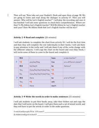 Then will say “Now take out your Student’s Book and open them at page 98. We
are going to listen and read along the dialogue in activity 17. Then you will
answer: Who will be Leo’s English teacher?” I will play the recording and once it
has finished I will ask some questions to check their comprehension: Where are
they? Is Ms Atkins Leo’s English teacher? Will Ms Atkins be Leo’s English teacher
next year? Does Ms Atkins think that Leo’s English teacher will be nice?
Activity 2  Read and complete (20 minutes)
I will ask students to complete the chart from activity 18. I will do the first item
and then they will complete the rest individually in their books. I will ask them
to pay attention to the verbs and I will ask them if any of the verbs change with
the different subjects. I will copy the chart on the board and once they finish, I
will invite some of them to come to the board and complete it.
Activity 3  Write the words in order to make sentences (15 minutes)
I will ask students to put their books away, take their folders out and copy the
date that I will write on the board. I will give them each a set of mixed words and
they will have to put the words in order to the make questions.
1 watch/will/people/TV/in 100 years/? _________________________________________
2 children/will/go/to/school/? _________________________________________________
 