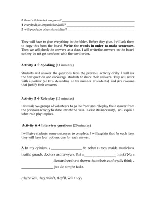 3 there/will/be/robot surgeons/? _______________________________________________
4 everybody/eat/organic/food/will/? ____________________________________________
5 will/people/on other planets/live/? ___________________________________________
They will have to glue everything in the folder. Before they glue, I will ask them
to copy this from the board: Write the words in order to make sentences.
Then we will check the answers as a class. I will write the answers on the board
so they do not get confused with the word order.
Activity 4  Speaking (10 minutes)
Students will answer the questions from the previous activity orally. I will ask
the first question and encourage students to share their answers. They will work
with a partner (or two, depending on the number of students) and give reasons
that justify their answers.
Activity 5  Role play (10 minutes)
I willask two groups of volunteers to go the front and role play their answer from
the previous activity to share itwith the class. Incase it is necessary, I willexplain
what role play implies.
Activity 6  Interview questions (20 minutes)
I will give students some sentences to complete. I will explain that for each item
they will have four options, one for each answer.
A In my opinion, 1 _______________ be robot nurses, maids, musicians,
traffic guards, doctors and lawyers. But 2 _______________ think? No, 3
_______________. Researchers haveshown that robots can’t really think. 4
_______________ just do simple tasks.
(there will, they won’t, they’ll, will they)
 