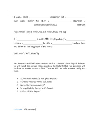 B Well, I think 1 _______________ disappear. But 2 _______________
stop using them? No, they 3 _______________. However, 4
_______________ computers everywhere, 5 _______________ seethem.
(will people, they’ll, won’t, we just won’t, there will be)
C 1 _______________ it matter?No, peopleprobably 2 _______________
because 3 _______________ be pills. 4 _______________ swallow them
and know all the languages of the world!
(will, won’t, we’ll, there’ll)
Fast finishers will check their answers with a classmate. Once they all finished
we will match the answer with a question. I will clarify that two questions will
not have an answer to match them. Then we will check the answers orally as a
class.
1. Do you think everybody will speak English?
2. Will there really be robots that think?
3. How will we use computers?
4. Do you think the Internet will change?
5. Will people live longer?
CLOSURE (10 minutes)
 