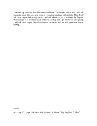 To round up the class, I will write on the board “the human touch” and I will ask
students about the pros and cons of replacing teachers with robots. Then I will
ask them to put their things away, I will tell whose turn it is to lower the flag (on
Wednesdays it is 5th level’s day to lower the flag and I get to choose who goes).
I will ask them to put their chairs up on the tables and we will go downstairs to
line up.
ANNEX
Activity 17, page 98 from the Student’s Book “Big English 5 Plus”
 