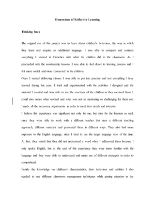 Dimensions of Reflective Learning
Thinking back
The original aim of this project was to learn about children’s behaviour, the way in which
they learn and acquire an additional language. I was able to compare and contrast
everything I studied in Didactics with what the children did in the classroom. As I
proceeded with the assistantship lessons, I was able to feel closer to learning process and I
felt more useful and more connected to the children.
Once I started delivering classes I was able to put into practice and test everything I have
learned during this year. I tried and experimented with the activities I designed and the
material I created and was able to see the reactions of the children as they received them. I
could also notice what worked and what was not so motivating or challenging for them and
I made all the necessary adjustments in order to meet their needs and interests.
I believe this experience was significant not only for me, but also for the learners as well,
since they were able to work with a different teacher that uses a different teaching
approach, different materials and presented them in different ways. They also had more
exposure to the English language, since I tried to use the target language most of the time.
At first, they stated that they did not understand a word when I addressed them because I
only spoke English, but at the end of this experience they were more familiar with the
language and they were able to understand and make use of different strategies in order to
comprehend.
Beside the knowledge on children’s characteristics, their behaviour and abilities I also
needed to use different classroom management techniques while paying attention to the
 