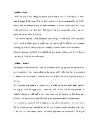 Thinking Inward
I think this was a very fulfilling experience, even though it was also very stressful at times,
once it finished I felt proud of all my hard work as well as very emotional for the bond I
created with the children. I now see them sometimes, as I work in the school next to the
kinder and there is only a bar fences that separates the two playgrounds, and they get very
happy and excited when they see me.
I am satisfied with the overall experience, even though I would make some adjustments
when I teach in kinder again. I would take into account all the feedback and comments
made by my tutor and make the necessary changes to deliver better classes in the future.
During the practice I felt tired, overwhelmed and even excited at times, and once it finished
I had a great feeling of accomplishment.
Thinking Outward
Analyzing the world around me, I can see that there is still a big gap between education and
new technologies. I have studied plenty on the subject and I realize that there is an intention
to include new technologies in education, but there is still a lot to do regarding its day to
day use.
One alternative view point is to change to way in which we use new technologies and shift
the way in which we apply them. I think this point of view can be very beneficial to
students, although it would imply a lot of hard work from the teachers, as they should learn
different tools and resources and be creative in the ways to use them in the classroom.
This situation has economic and, I might even say, ethical implications. Not everybody is
able to buy the necessary materials to use the new technologies daily, even less if they have
to be used in a one-on-one fashion. The ethical implications are connected to the way in
 
