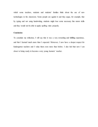 which some teachers, students and students’ families think about the use of new
technologies in the classroom. Some people are against it and they argue, for example, that
by typing and not using handwriting, students might lose some necessary fine motor skills
and they would not be able to apply spelling rules properly.
Conclusion
To conclude my reflection, I will say that it was a very rewarding and fulfilling experience,
and that I learned much more than I expected. Moreover, I now have a deeper respect for
kindergarten teachers and I value them even more than before. I also feel that now I am
closer to being ready to become a very young learners’ teacher.
 