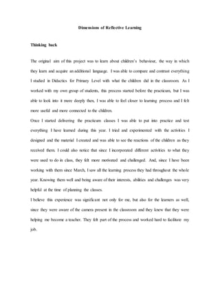 Dimensions of Reflective Learning
Thinking back
The original aim of this project was to learn about children’s behaviour, the way in which
they learn and acquire an additional language. I was able to compare and contrast everything
I studied in Didactics for Primary Level with what the children did in the classroom. As I
worked with my own group of students, this process started before the practicum, but I was
able to look into it more deeply then, I was able to feel closer to learning process and I felt
more useful and more connected to the children.
Once I started delivering the practicum classes I was able to put into practice and test
everything I have learned during this year. I tried and experimented with the activities I
designed and the material I created and was able to see the reactions of the children as they
received them. I could also notice that since I incorporated different activities to what they
were used to do in class, they felt more motivated and challenged. And, since I have been
working with them since March, I saw all the learning process they had throughout the whole
year. Knowing them well and being aware of their interests, abilities and challenges was very
helpful at the time of planning the classes.
I believe this experience was significant not only for me, but also for the learners as well,
since they were aware of the camera present in the classroom and they knew that they were
helping me become a teacher. They felt part of the process and worked hard to facilitate my
job.
 