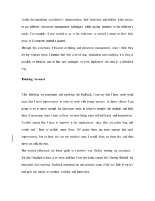 Beside the knowledge on children’s characteristics, their behaviour and abilities I also needed
to use different classroom management techniques while paying attention to the children’s
needs. For example, if one needed to go to the bathroom, or needed a tissue to blow their
nose, or if someone started a quarrel.
Through this experience I focused on timing and classroom management, since I think they
are my weakest spots. I learned that with a lot of time, dedication and creativity it is always
possible to improve and to find new strategies or even implement old ones in a refreshed
way.
Thinking Forward
After finishing my practicum and receiving the feedback, I can say that I have some weak
areas that I need improvement in order to work with young learners. In future classes I am
going to try to move around the classroom more in order to monitor the students and help
them if necessary, since I tend to focus on them being more self-sufficient and independent.
Another aspect that I have to improve is the explanations, since they are rather long and
wordy and I have to explain many times. Of course there are more aspects that need
improvement, but as these two are my weakest ones, I would focus on them first and then
move on with the rest.
This project influenced my future goals in a positive way. Before starting my practicum, I
felt that I needed to learn a lot more and that I was not doing a great job. Having finished the
practicum and receiving feedback reassured me and restores some of the lost faith in myself
and gave me energy to continue working and improving.
 