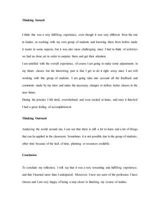 Thinking Inward
I think this was a very fulfilling experience, even though it was very different from the one
in kinder, as working with my own group of students and knowing them from before made
it easier in some aspects, but it was also more challenging since I had to think of activities
we had no done yet in order to surprise them and get their attention.
I am satisfied with the overall experience, of course I am going to make some adjustments in
my future classes but the interesting part is that I get to do it right away since I am still
working with this group of students. I am going take into account all the feedback and
comments made by my tutor and make the necessary changes to deliver better classes in the
near future.
During the practice I felt tired, overwhelmed and even excited at times, and once it finished
I had a great feeling of accomplishment.
Thinking Outward
Analyzing the world around me, I can see that there is still a lot to learn and a lot of things
that can be applied in the classroom. Sometimes it is not possible due to the group of students,
other time because of the lack of time, planning or resources available.
Conclusion
To conclude my reflection, I will say that it was a very rewarding and fulfilling experience,
and that I learned more than I anticipated. Moreover, I now am surer of the profession I have
chosen and I am very happy of being a step closer to finishing my course of studies.
 