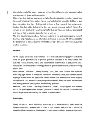 interested in most of the topics I presented to them. I think I faced two big issues during this
practicum period: timing and absenteeism.
I had a hard time finding a good working rhythm form the students, since they cannot take
homework to finish at home as they have a very loaded school schedule. So I had to give
them more class time than I first intended for them to finish some of their assignments.
Another thing that added to this is that they start school very early and only have a few
minutes to have lunch, and I saw then right after that, so they were tired and disengaged
and I had to think of attractive topics for them to work on.
The other issue I encountered was that many students do not go to class regularly, many of
them had long trips planned, and others took a ski leave of absence. All of these added to
the discontinuity of classes,together with holidays, INSET days, and other reasons,such as
weather conditions.
Analysis
As this subject is delivered as a workshop, I used an inductive teaching approach, students
were not given grammar rules or practice grammar exercises at all. They worked with
authentic reading material, videos and presentations and they had to deduce the rules,
realizing the similarities and discovering patterns in grammar on their own, without receiving
explicit rules.
I also followed J. Scrivener (“Learning teaching”, 2011), who states students need exposure
to the language in order to “notice and understand items being used”, they need to use the
language on their own in the appropriate context in order to be able to communicateproperly
and remember – not memorize – everything they have learnt, since the author also declares
that reciting grammar rules by heart is not learning grammar.
Moreover, David Nunan (“Teaching Grammar in Context”, 1997) suggests that learners
should be given opportunities to learn grammar in context so they can understand the
various ways in which something can be said in different forms.
Conclusion
During this period I learnt that timing and finding good and entertaining topics were my
biggest challenges. I worked hard in order to offer different topics so as to attract the
students’ different interests and to work with those themes in different ways in an attempt to
 