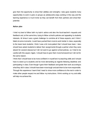give them the opportunity to show their abilities and strengths. I also gave students many
opportunities to work in pairs or groups as adolescents enjoy working in this way and the
learning experience is much richer as they can benefit from their partners and show their
potential.
Action plan
I tried my best to follow both my tutor’s advice and also the local teacher’s requests and
feedback and, at the same time, trying to follow school’s policies and appealing to students
interests. At times it was a great challenge to combine all of these aspects, and I think I
failed at some moments. I could have pushed them more to work harder in class, especially
to the lower level students; I think I was a bit more patient that I should have been. I also
should have asked students to deliver their assignments through a partner when they were
absent for several classes but I did not want to go against school policies, so I tried to be
careful with this aspect. Again, I should have to give them more homework but I did not for
the same reason.
I think that I should have to be more confident in myself and my teaching skills and I should
have to stand up to students and be more demanding as regards following deadlines and
participating in class. Even though I gave them feedback and grade their work according to
what they did in class.I should have been more tough and ask them to be more responsible.
Through this experience I learnt that I need to show more confidence to the rest in order to
make other people respect me and follow my instructions. I think working on my oral skills
will help me achieve this.
 