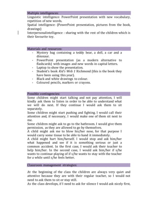 Multiple intelligences:
Linguistic intelligence: PowerPoint presentation with new vocabulary,
repetition of new words.
Spatial intelligence: (PowerPoint presentation, pictures from the book,
drawings)
Interpersonalintelligence : sharing with the rest of the children which is
their favourite toy.


Materials and resources:
- Mystery bag containing a teddy bear, a doll, a car and a
dinosaur.
- PowerPoint presentation (as a modern alternative to
flashcards) with images and new words in capital letters.
- Laptop to show the presentation.
- Student’s book Kid’s Web 1 Richmond (this is the book they
have been using this year).
- Black and white drawings to colour.
- Coloured pencils, markers or crayons.
Possible contingencies:
Some children might start talking and not pay attention, I will
kindly ask them to listen in order to be able to understand what
we will do next. If they continue I would ask them to sit
separately.
Some children might start pushing and fighting. I would call their
attention and, if necessary, I would make one of them sit next to
me.
Some children might ask to go to the bathroom. I would give them
permission, as they are allowed to go by themselves.
A child might ask me to blow his/her nose, for that purpose I
would carry some tissue to be able to hand it immediately.
A child might hurt him/herself. I would stop and ask him/her
what happened and see if it is something serious or just a
common accident. In the first case, I would ask their teacher to
help him/her. In the second case, I would ask him/her if s/he
wants to continue playing of if s/he wants to stay with the teacher
for a while until s/he feels better.
Classroom management strategies:
At the beginning of the class the children are always very quiet and
attentive because they are with their regular teacher, so I would not
need to ask them to sit or stay still.
As the class develops, if I need to ask for silence I would ask nicely first,
 