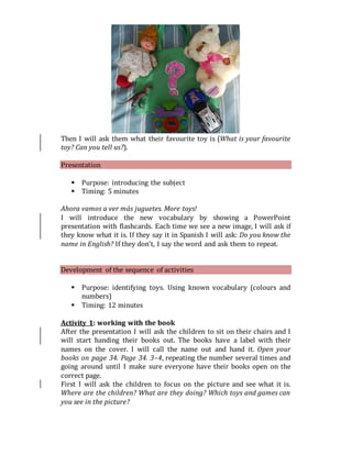 Then I will ask them what their favourite toy is (What is your favourite
toy? Can you tell us?).
Presentation
 Purpose: introducing the subject
 Timing: 5 minutes
Ahora vamos a ver más juguetes. More toys!
I will introduce the new vocabulary by showing a PowerPoint
presentation with flashcards. Each time we see a new image, I will ask if
they know what it is. If they say it in Spanish I will ask: Do you know the
name in English? If they don’t, I say the word and ask them to repeat.
Development of the sequence of activities
 Purpose: identifying toys. Using known vocabulary (colours and
numbers)
 Timing: 12 minutes
Activity 1: working with the book
After the presentation I will ask the children to sit on their chairs and I
will start handing their books out. The books have a label with their
names on the cover. I will call the name out and hand it. Open your
books on page 34. Page 34. 3–4, repeating the number several times and
going around until I make sure everyone have their books open on the
correct page.
First I will ask the children to focus on the picture and see what it is.
Where are the children? What are they doing? Which toys and games can
you see in the picture?
 