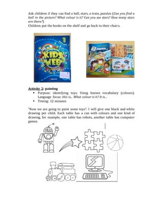 Ask children if they can find a ball, stars, a train, puzzles (Can you find a
ball in the picture? What colour is it? Can you see stars? How many stars
are there?)
Children put the books on the shelf and go back to their chairs.
Activity 2: painting
 Purpose: identifying toys. Using known vocabulary (colours).
Language focus: this is... What colour is it? It is…
 Timing: 12 minutes
“Now we are going to paint some toys”. I will give one black and white
drawing per child. Each table has a can with colours and one kind of
drawing, for example, one table has robots, another table has computer
games.
 