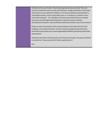 reflectedonthe use of realia.Playfullearningmayalsobe promoted.There are
certainconceptsthat need revisionandreflection,though,especiallyinconnection
withwhatyou have exploredinDidactics.The lessoncouldbe presentedwithina
meaningful context,suchasa storyabout toys,or a situation ina cartoon or bya
well knowncharacter. AsI said above,the lessonsshouldalsofocusonintegral
learning,social andcognitivedevelopment,interaction,play,emotional
developmentandvalues.How couldthese skillsbe promotedinyourfuture classes?
Please,answermyquestionsinthe commentboxesonthe side andinthisfinal
feedback,andresubmitthisplan.Youdon’tneedtochange the planitself,butI
wouldlike tolearnaboutyourviewsregardingthe differentareasthatneedfurther
development.
Take these commentsintoaccountfor yourfuture lessonplans.Anyquery,feel free
to contact me. I know youcan doit! Have a greatlesson1!
Ceci
 