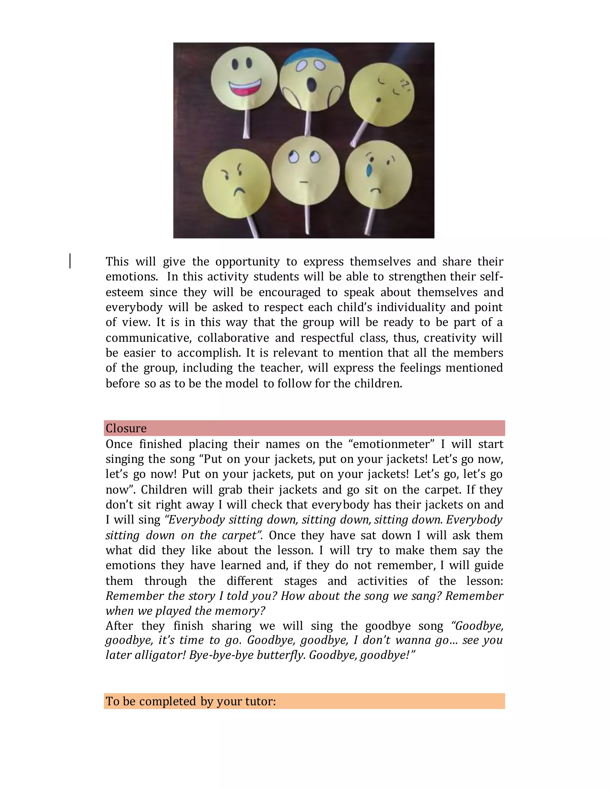 This will give the opportunity to express themselves and share their
emotions. In this activity students will be able to strengthen their self-
esteem since they will be encouraged to speak about themselves and
everybody will be asked to respect each child’s individuality and point
of view. It is in this way that the group will be ready to be part of a
communicative, collaborative and respectful class, thus, creativity will
be easier to accomplish. It is relevant to mention that all the members
of the group, including the teacher, will express the feelings mentioned
before so as to be the model to follow for the children.
Closure
Once finished placing their names on the “emotionmeter” I will start
singing the song “Put on your jackets, put on your jackets! Let’s go now,
let’s go now! Put on your jackets, put on your jackets! Let’s go, let’s go
now”. Children will grab their jackets and go sit on the carpet. If they
don’t sit right away I will check that everybody has their jackets on and
I will sing “Everybody sitting down, sitting down, sitting down. Everybody
sitting down on the carpet”. Once they have sat down I will ask them
what did they like about the lesson. I will try to make them say the
emotions they have learned and, if they do not remember, I will guide
them through the different stages and activities of the lesson:
Remember the story I told you? How about the song we sang? Remember
when we played the memory?
After they finish sharing we will sing the goodbye song “Goodbye,
goodbye, it’s time to go. Goodbye, goodbye, I don’t wanna go… see you
later alligator! Bye-bye-bye butterfly. Goodbye, goodbye!”
To be completed by your tutor:
 
