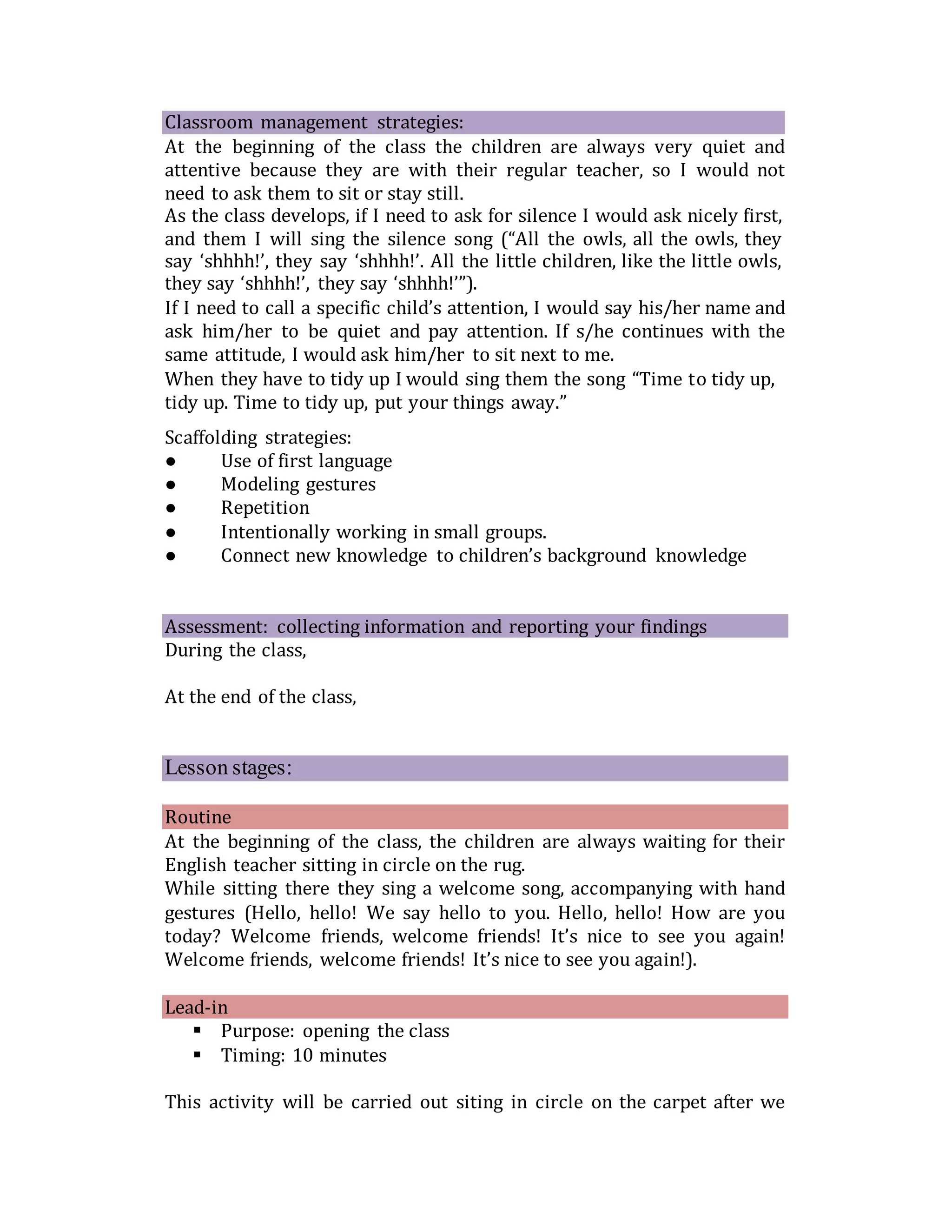 Classroom management strategies:
At the beginning of the class the children are always very quiet and
attentive because they are with their regular teacher, so I would not
need to ask them to sit or stay still.
As the class develops, if I need to ask for silence I would ask nicely first,
and them I will sing the silence song (“All the owls, all the owls, they
say ‘shhhh!’, they say ‘shhhh!’. All the little children, like the little owls,
they say ‘shhhh!’, they say ‘shhhh!’”).
If I need to call a specific child’s attention, I would say his/her name and
ask him/her to be quiet and pay attention. If s/he continues with the
same attitude, I would ask him/her to sit next to me.
When they have to tidy up I would sing them the song “Time to tidy up,
tidy up. Time to tidy up, put your things away.”
Scaffolding strategies:
● Use of first language
● Modeling gestures
● Repetition
● Intentionally working in small groups.
● Connect new knowledge to children’s background knowledge
Assessment: collecting information and reporting your findings
During the class,
At the end of the class,
Lesson stages:
Routine
At the beginning of the class, the children are always waiting for their
English teacher sitting in circle on the rug.
While sitting there they sing a welcome song, accompanying with hand
gestures (Hello, hello! We say hello to you. Hello, hello! How are you
today? Welcome friends, welcome friends! It’s nice to see you again!
Welcome friends, welcome friends! It’s nice to see you again!).
Lead-in
 Purpose: opening the class
 Timing: 10 minutes
This activity will be carried out siting in circle on the carpet after we
 