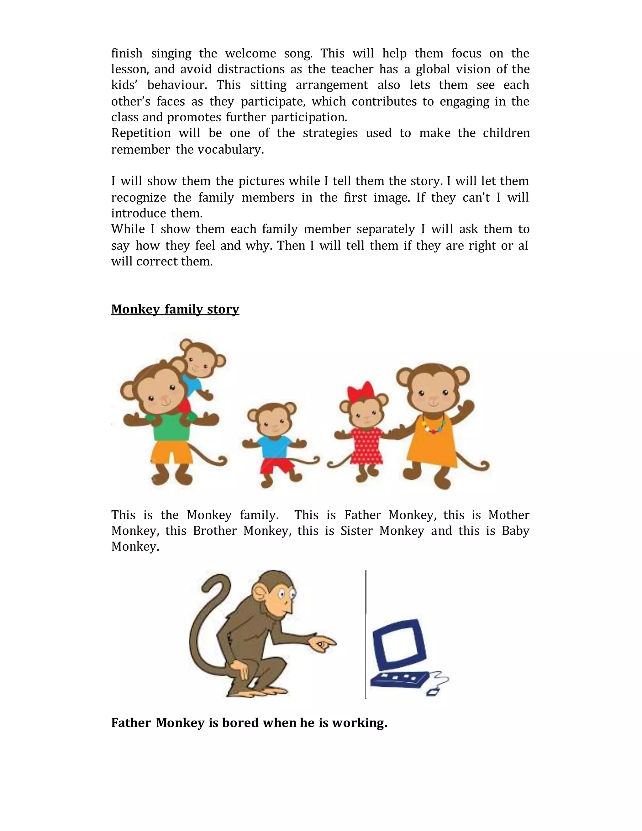 finish singing the welcome song. This will help them focus on the
lesson, and avoid distractions as the teacher has a global vision of the
kids’ behaviour. This sitting arrangement also lets them see each
other’s faces as they participate, which contributes to engaging in the
class and promotes further participation.
Repetition will be one of the strategies used to make the children
remember the vocabulary.
I will show them the pictures while I tell them the story. I will let them
recognize the family members in the first image. If they can’t I will
introduce them.
While I show them each family member separately I will ask them to
say how they feel and why. Then I will tell them if they are right or aI
will correct them.
Monkey family story
This is the Monkey family. This is Father Monkey, this is Mother
Monkey, this Brother Monkey, this is Sister Monkey and this is Baby
Monkey.
Father Monkey is bored when he is working.
 