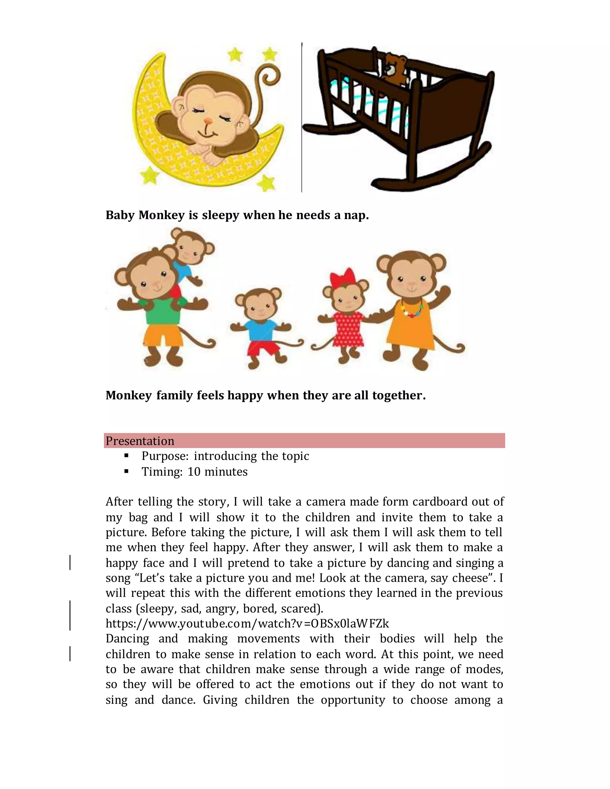 Baby Monkey is sleepy when he needs a nap.
Monkey family feels happy when they are all together.
Presentation
 Purpose: introducing the topic
 Timing: 10 minutes
After telling the story, I will take a camera made form cardboard out of
my bag and I will show it to the children and invite them to take a
picture. Before taking the picture, I will ask them I will ask them to tell
me when they feel happy. After they answer, I will ask them to make a
happy face and I will pretend to take a picture by dancing and singing a
song “Let’s take a picture you and me! Look at the camera, say cheese”. I
will repeat this with the different emotions they learned in the previous
class (sleepy, sad, angry, bored, scared).
https://www.youtube.com/watch?v=OBSx0laWFZk
Dancing and making movements with their bodies will help the
children to make sense in relation to each word. At this point, we need
to be aware that children make sense through a wide range of modes,
so they will be offered to act the emotions out if they do not want to
sing and dance. Giving children the opportunity to choose among a
 