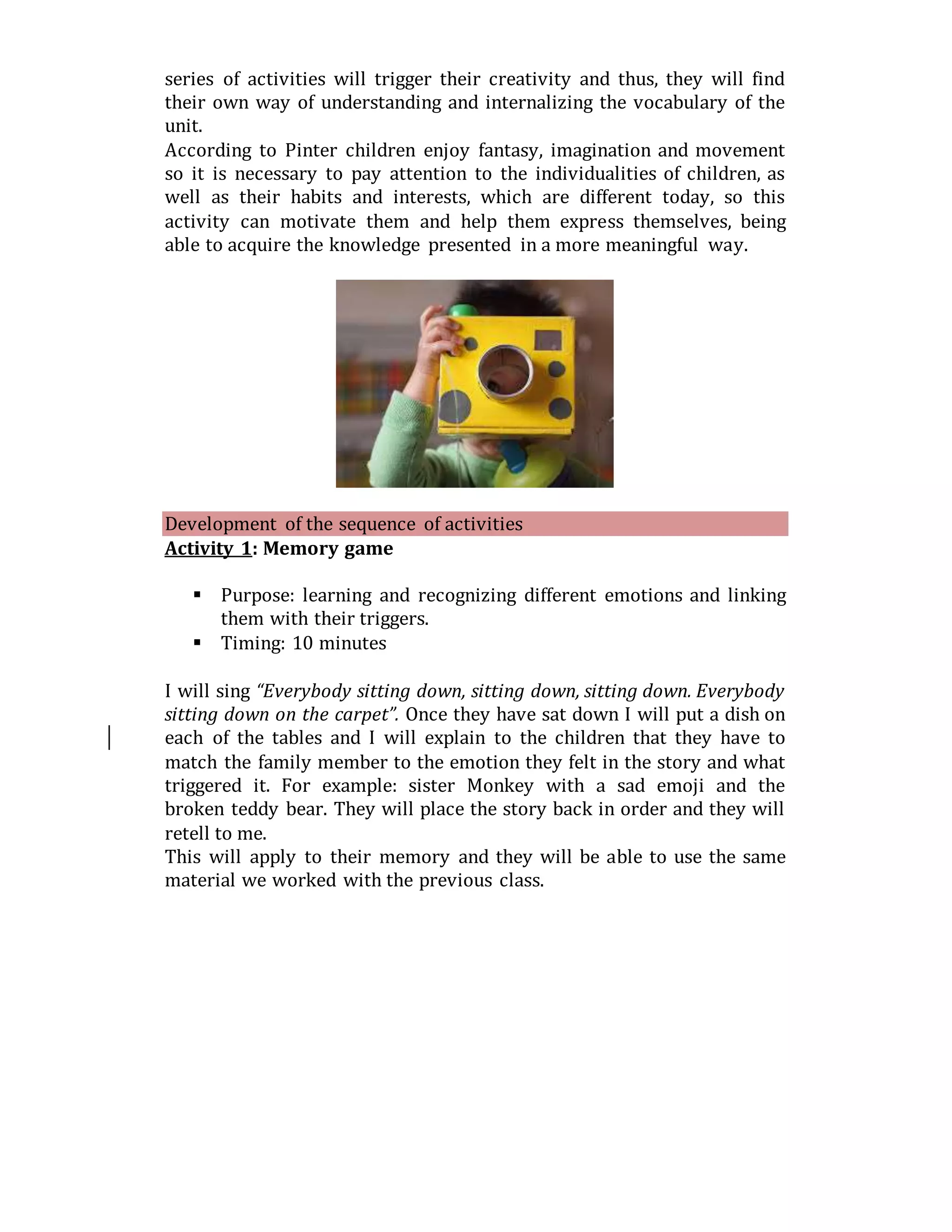 series of activities will trigger their creativity and thus, they will find
their own way of understanding and internalizing the vocabulary of the
unit.
According to Pinter children enjoy fantasy, imagination and movement
so it is necessary to pay attention to the individualities of children, as
well as their habits and interests, which are different today, so this
activity can motivate them and help them express themselves, being
able to acquire the knowledge presented in a more meaningful way.
Development of the sequence of activities
Activity 1: Memory game
 Purpose: learning and recognizing different emotions and linking
them with their triggers.
 Timing: 10 minutes
I will sing “Everybody sitting down, sitting down, sitting down. Everybody
sitting down on the carpet”. Once they have sat down I will put a dish on
each of the tables and I will explain to the children that they have to
match the family member to the emotion they felt in the story and what
triggered it. For example: sister Monkey with a sad emoji and the
broken teddy bear. They will place the story back in order and they will
retell to me.
This will apply to their memory and they will be able to use the same
material we worked with the previous class.
 