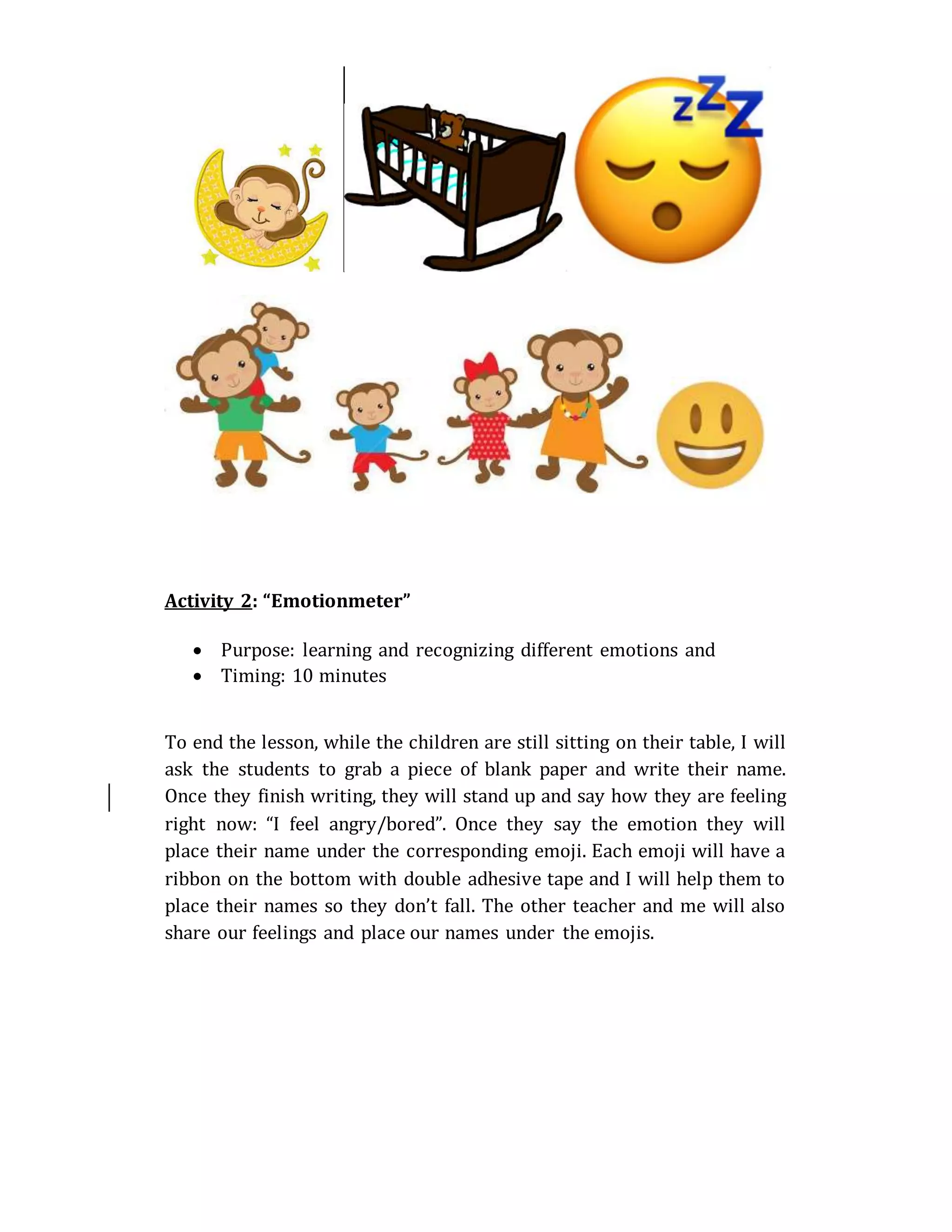 Activity 2: “Emotionmeter”
 Purpose: learning and recognizing different emotions and
 Timing: 10 minutes
To end the lesson, while the children are still sitting on their table, I will
ask the students to grab a piece of blank paper and write their name.
Once they finish writing, they will stand up and say how they are feeling
right now: “I feel angry/bored”. Once they say the emotion they will
place their name under the corresponding emoji. Each emoji will have a
ribbon on the bottom with double adhesive tape and I will help them to
place their names so they don’t fall. The other teacher and me will also
share our feelings and place our names under the emojis.
 