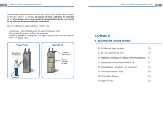 74      MANUAL DE CONSTRUCCIÓN PARA MAESTROS DE OBRA                                                            MANUAL DE CONSTRUCCIÓN PARA MAESTROS DE OBRA   75




     Actualmente existen diversas formas para realizar el curado, pero el objeti-
     vo de todas ellas es el mismo: garantizar un buen contenido de humedad
     en el concreto para que así desarrolle las propiedades que lo convertirán
     en un material de buena calidad y resistencia.

     Los procedimientos más utilizados en obra son:

     - La continua y directa aplicación de agua (Ver figura 73a).
     - Para el caso de pisos o techos: las arroceras.
     - Mantas o alfombras empapadas con agua con las cuales se cubre el con-        CAPÍTULO 4
       creto (Ver figura 73b).
                                                                                    4.- SEGURIDAD E HIGIENE EN OBRA
                 Figura 73 (a)                         Figura 73 (b)
                                                                                      4.1 Accidentes, tipos y causas                                 76

          Agua directo                                             Columna            4.2 Tú y la seguridad en obra                                  79
          al concreto.                                             de concreto.

                                                                                      4.3 Requisitos del lugar de trabajo: Orden y Limpieza          81
                                                                  Mantas
                                                                  saturadas
                                                                  de agua.
                                                                                      4.4 Equipos de protección personal (E.P.P.)                    82

                                                                                      4.5 Manipulación y transporte de materiales                    84

                                                                                      4.6 Prevención contra caídas                                   86

                                                                                      4.7 Demolición Manual                                          88

                                                                                      4.8 Reglas de oro                                              92
 