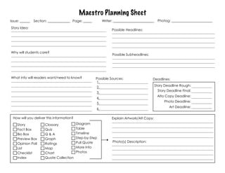 Maestro Planning Sheet
Issue: ______   Section: _____________ Page: _____        Writer: ________________________    Photog: ________________________

Story Idea:
                                                                Possible Headlines:




Why will students care?
                                                                Possible Subheadlines:




What info will readers want/need to know?            Possible Sources:                   Deadlines:
                                                     1.
                                                     2.                                      Story Deadline Rough:
                                                                                              Story Deadline Final:
                                                     3.
                                                                                              Alto Copy Deadline:
                                                     4.
                                                                                                  Photo Deadline:
                                                     5.
                                                                                                     Art Deadline:
                                                     6.

 How will you deliver this information?                         Explain Artwork/Alt Copy:
    Story             Clossary            Diagram
    Fact Box          Quiz                Table
    Bio Box           Q&A                 Timeline
    Preview Box       Graph               Step-by-Step
                                          Pull Quote            Photo(s) Description:
    Opinion Poll      Ratings
    List              Map                 More Info
    Checklist         Chart               Photos
    Index             Quote Collection
 