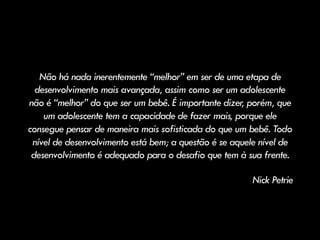 Não há nada inerentemente “melhor” em ser de uma etapa de
desenvolvimento mais avançada, assim como ser um adolescente
não é “melhor” do que ser um bebê. É importante dizer, porém, que
um adolescente tem a capacidade de fazer mais, porque ele
consegue pensar de maneira mais sofisticada do que um bebê. Todo
nível de desenvolvimento está bem; a questão é se aquele nível de
desenvolvimento é adequado para o desafio que tem à sua frente.
Nick Petrie
 