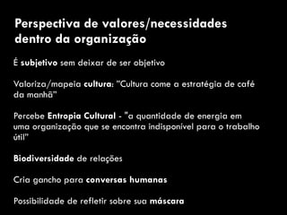 É subjetivo sem deixar de ser objetivo
Valoriza/mapeia cultura: ”Cultura come a estratégia de café
da manhã”
Percebe Entropia Cultural - "a quantidade de energia em
uma organização que se encontra indisponível para o trabalho
útil”
Biodiversidade de relações
Cria gancho para conversas humanas
Possibilidade de refletir sobre sua máscara
Perspectiva de valores/necessidades
dentro da organização
 
