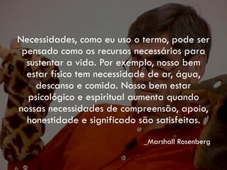 Necessidades, como eu uso o termo, pode ser
pensado como os recursos necessários para
sustentar a vida. Por exemplo, nosso bem
estar físico tem necessidade de ar, água,
descanso e comida. Nosso bem estar
psicológico e espiritual aumenta quando
nossas necessidades de compreensão, apoio,
honestidade e significado são satisfeitas.
_Marshall Rosenberg
 