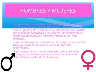 ∗Entre las personas existen diferencias físicas relacionadas
con el color de ojos y de la piel, la altura, el peso o con el
color y tipo de pelo, y también hay diferencias relacionadas
con el sexo de cada una. En los adultos, las características
físicas que diferencian a hombres y mujeres son muy
evidentes:
∗ Los hombres tienen más vello en el cuerpo, su voz es más
grave que la de las mujeres y tienen la nuez más
desarrollada.
∗Las mujeres tienen menos vello, sus caderas son más
anchas, su voz es más aguda y sus mamas están más
desarrolladas que las de los hombres.
HOMBRES Y MUJERES
 