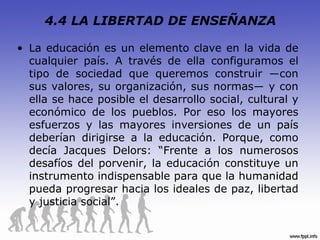 4.4 LA LIBERTAD DE ENSEÑANZA

• La educación es un elemento clave en la vida de
  cualquier país. A través de ella configuramos el
  tipo de sociedad que queremos construir ―con
  sus valores, su organización, sus normas― y con
  ella se hace posible el desarrollo social, cultural y
  económico de los pueblos. Por eso los mayores
  esfuerzos y las mayores inversiones de un país
  deberían dirigirse a la educación. Porque, como
  decía Jacques Delors: “Frente a los numerosos
  desafíos del porvenir, la educación constituye un
  instrumento indispensable para que la humanidad
  pueda progresar hacia los ideales de paz, libertad
  y justicia social”.
 