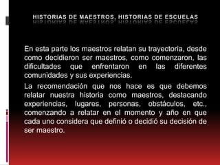 En esta parte los maestros relatan su trayectoria, desde
como decidieron ser maestros, como comenzaron, las
dificultades que enfrentaron en las diferentes
comunidades y sus experiencias.
La recomendación que nos hace es que debemos
relatar nuestra historia como maestros, destacando
experiencias, lugares, personas, obstáculos, etc.,
comenzando a relatar en el momento y año en que
cada uno considera que definió o decidió su decisión de
ser maestro.
 