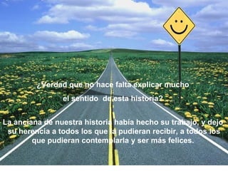 ¿Verdad que no hace falta explicar mucho  el sentido  de esta historía?  La anciana de nuestra historia había hecho su trabajo, y dejo  su herencia a todos los que la pudieran recibir, a todos los que pudieran contemplarla y ser más felices.  