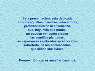 Esta presentación, está dedicada a todos aquellos maestros, educadores, profesionales de la enseñanza,  que, hoy, más que nunca,  no pueden ver como crecen  las semillas plantadas, las esperanzas sembradas en el corazón,  sobretodo, de los adolescentes  que llenan sus clases. Porque...   Educar es enseñar caminos. 