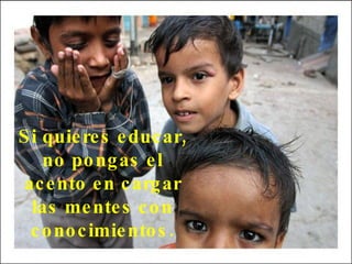 Si quieres educar, no pongas el acento en cargar las mentes con conocimientos. 