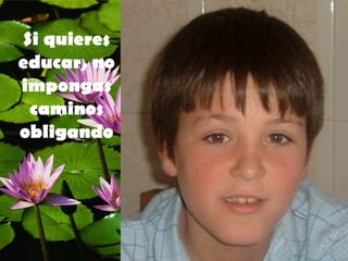 Si quieres educar, no impongas caminos obligando 