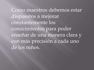 Como maestros debemos estar dispuestos a mejorar constantemente los conocimientos para poder enseñar de una manera clara y con más precisión a cada uno de los niños.