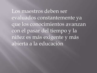 Los maestros deben ser evaluados constantemente ya que los conocimientos avanzan con el pasar del tiempo y la niñez es más exigente y más abierta a la educación