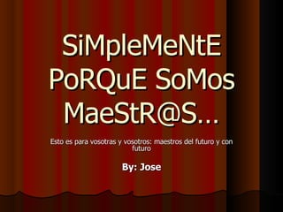SiMpleMeNtE PoRQuE SoMos MaeStR@S… Esto es para vosotras y vosotros: maestros del futuro y con futuro By: Jose 