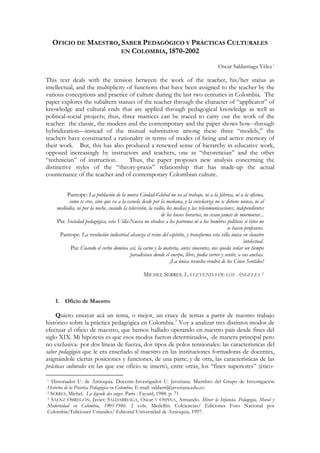 OFICIO DE MAESTRO, SABER PEDAGÓGICO Y PRÁCTICAS CULTURALES
EN COLOMBIA, 1870-2002
Oscar Saldarriaga Vélez1
This text deals with the tension between the work of the teacher, his/her status as
intellectual, and the multiplicity of functions that have been assigned to the teacher by the
various conceptions and practice of culture during the last two centuries in Colombia. The
paper explores the subaltern statues of the teacher through the character of “applicator” of
knowledge and cultural ends that are applied through pedagogical knowledge as well as
political-social projects; thus, three matrices can be traced to carry out the work of the
teacher: the classic, the modern and the contemporary and the paper shows how--through
hybridization—instead of the mutual substitution among these three “models,” the
teachers have constructed a rationality in terms of modes of being and active memory of
their work. But, this has also produced a renewed sense of hierarchy in educative work,
opposed increasingly by instructors and teachers, one as “theoretician” and the other
“technician” of instruction. Thus, the paper proposes new analysis concerning the
distinctive styles of the “theory-praxis” relationship that has made-up the actual
countenance of the teacher and of contemporary Colombian culture.
Pantope: La población de la nueva Ciudad-Global no va al trabajo, ni a la fábrica, ni a la oficina,
como se cree, sino que va a la escuela desde por la mañana, y la enseñanza no se detiene nunca, ni al
mediodía, ni por la noche, cuando la televisión, la radio, los medias y las telecomunicaciones, independientes
de los husos horarios, no cesan jamás de murmurar...
Pia: Sociedad pedagógica, esta Villa-Nueva no obedece a los patronos ni a los hombres políticos si éstos no
se hacen profesores.
Pantope: La revolución industrial alcanza el reino del espíritu, y transforma esta villa única en claustro
intelectual.
Pia: Cuando el verbo domina así, la carne y la materia, antes inocentes, nos queda soñar un tiempo
paradisíaco donde el cuerpo, libre, podía correr y sentir, a sus anchas.
¡La única revuelta vendrá de los Cinco Sentidos!
MICHEL SERRES. LA LEYENDA DE LOS ÁNGELES 2
1. Oficio de Maestro
Quiero ensayar acá un tema, o mejor, un cruce de temas a partir de nuestro trabajo
histórico sobre la práctica pedagógica en Colombia.3
Voy a analizar tres distintos modos de
efectuar el oficio de maestro, que hemos hallado operando en nuestro país desde fines del
siglo XIX. Mi hipótesis es que esos modos fueron determinados, -de manera principal pero
no exclusiva- por dos líneas de fuerza, dos tipos de polos tensionales: las características del
saber pedagógico que le era enseñado al maestro en las instituciones formadoras de docentes,
asignándole ciertas posiciones y funciones, de una parte; y de otra, las características de las
prácticas culturales en las que ese oficio se insertó, entre otras, los “fines superiores” (ético-
1 Historiador U. de Antioquia. Docente-Investigador U. Javeriana. Miembro del Grupo de Investigación
Historia de la Práctica Pedagógica en Colombia. E-mail: saldarri@javeriana.edu.co
2 SERRES, Michel. La légende des anges. Paris : Fayard, 1988. p. 71
3 SÁENZ OBREGÓN, Javier; SALDARRIAGA, Óscar Y OSPINA, Armando. Mirar la Infancia. Pedagogía, Moral y
Modernidad en Colombia, 1903-1946. 2 vols. Medellín: Colciencias/ Ediciones Foro Nacional por
Colombia/Ediciones Uniandes/ Editorial Universidad de Antioquia, 1997.
 