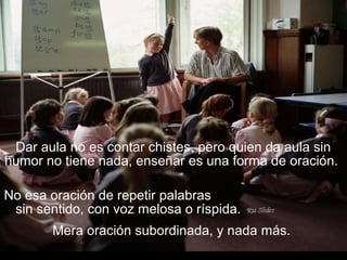 Dar aula no es contar chistes, pero quien da aula sin
humor no tiene nada, enseñar es una forma de oración.
No esa oración de repetir palabras
sin sentido, con voz melosa o ríspida.
Mera oración subordinada, y nada más.
 