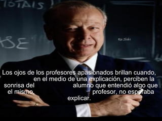 Los ojos de los profesores apasionados brillan cuando,
en el medio de una explicación, perciben la
sonrisa del alumno que entendió algo que
el mismo, profesor, no esperaba
explicar.
 