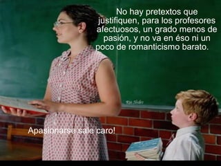 No hay pretextos que
justifiquen, para los profesores
afectuosos, un grado menos de
pasión, y no va en éso ni un
poco de romanticismo barato.
Apasionarse sale caro!
 