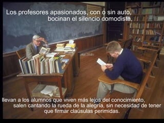 Los profesores apasionados, con o sin auto,
bocinan el silencio comodista,
llevan a los alumnos que viven más lejos del conocimiento,
salen cantando la rueda de la alegría, sin necesidad de tener
que firmar claúsulas perimidas.
 